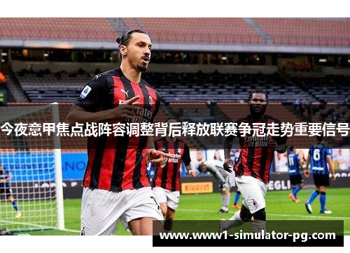 今夜意甲焦点战阵容调整背后释放联赛争冠走势重要信号
