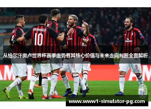从恰尔汗奥卢世界杯赛季走势看其核心价值与未来走向判断全面解析 从恰尔汗奥卢世界杯赛季走势看其核心价值与未来走向判断全面解析