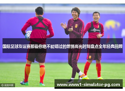 国际足球友谊赛那些你绝不能错过的燃情高光时刻盘点全年经典回顾