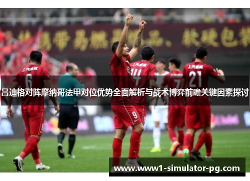 吕迪格对阵摩纳哥法甲对位优势全面解析与战术博弈前瞻关键因素探讨 吕迪格对阵摩纳哥法甲对位优势全面解析与战术博弈前瞻关键因素探讨