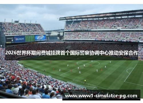 2026世界杯期间费城挂牌首个国际警察协调中心推动安保合作 2026世界杯期间费城挂牌首个国际警察协调中心推动安保合作