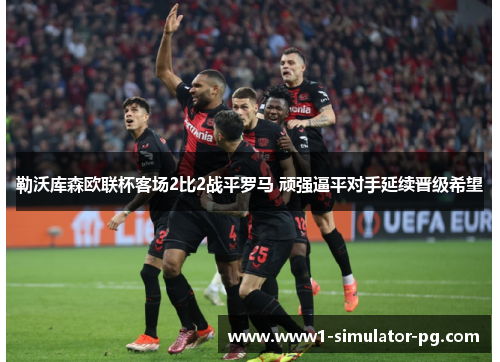 勒沃库森欧联杯客场2比2战平罗马 顽强逼平对手延续晋级希望 勒沃库森欧联杯客场2比2战平罗马 顽强逼平对手延续晋级希望