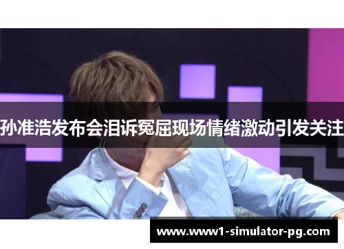 孙准浩发布会泪诉冤屈现场情绪激动引发关注 孙准浩发布会泪诉冤屈现场情绪激动引发关注