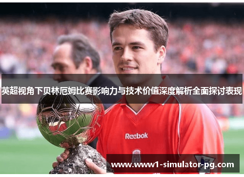 英超视角下贝林厄姆比赛影响力与技术价值深度解析全面探讨表现