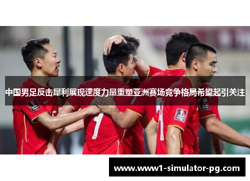 中国男足反击犀利展现速度力量重塑亚洲赛场竞争格局希望起引关注