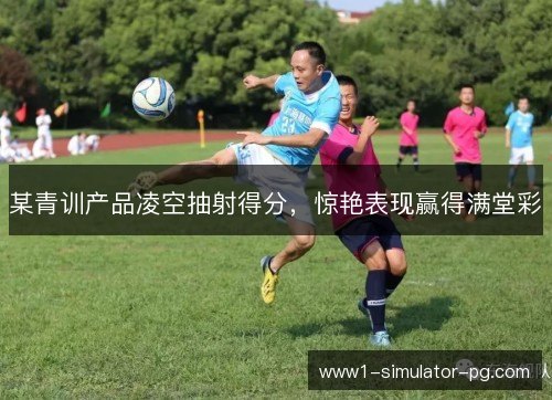 某青训产品凌空抽射得分，惊艳表现赢得满堂彩